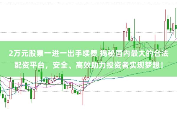 2万元股票一进一出手续费 揭秘国内最大的合法配资平台，安全、高效助力投资者实现梦想！