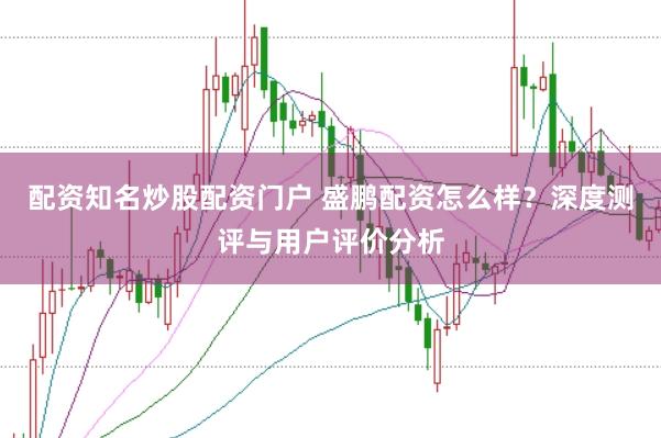 配资知名炒股配资门户 盛鹏配资怎么样？深度测评与用户评价分析