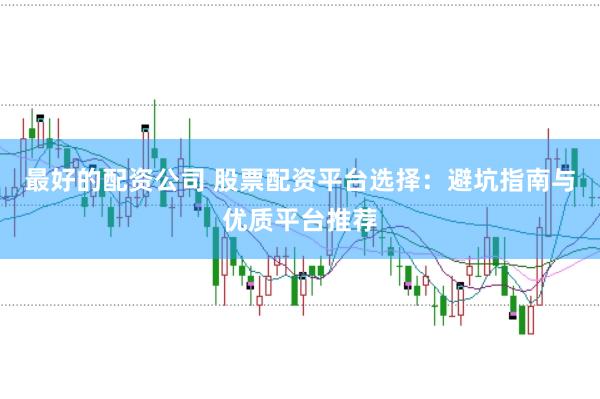 最好的配资公司 股票配资平台选择：避坑指南与优质平台推荐