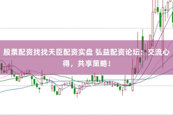 股票配资找找天臣配资实盘 弘益配资论坛：交流心得，共享策略！