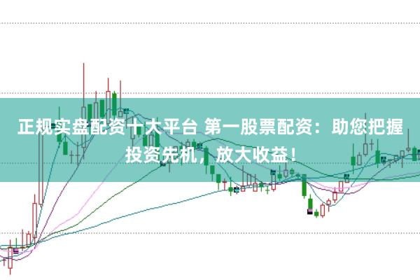 正规实盘配资十大平台 第一股票配资：助您把握投资先机，放大收益！