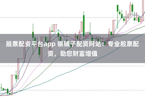 股票配资平台app 银铺子配资网站：专业股票配资，助您财富增值