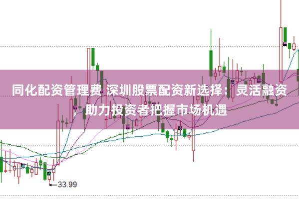 同化配资管理费 深圳股票配资新选择：灵活融资，助力投资者把握市场机遇