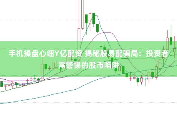 手机操盘心细Y亿配资 揭秘股易配骗局：投资者需警惕的股市陷阱