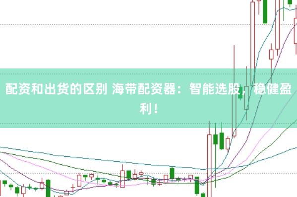 配资和出货的区别 海带配资器：智能选股，稳健盈利！