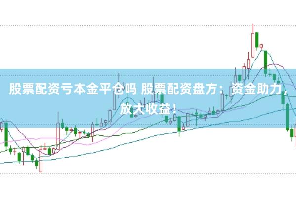 股票配资亏本金平仓吗 股票配资盘方：资金助力，放大收益！