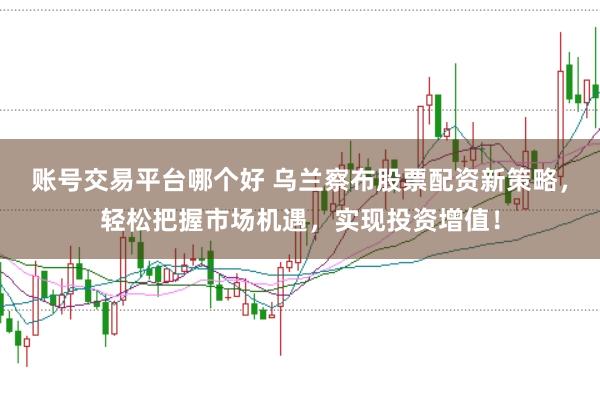 账号交易平台哪个好 乌兰察布股票配资新策略，轻松把握市场机遇，实现投资增值！