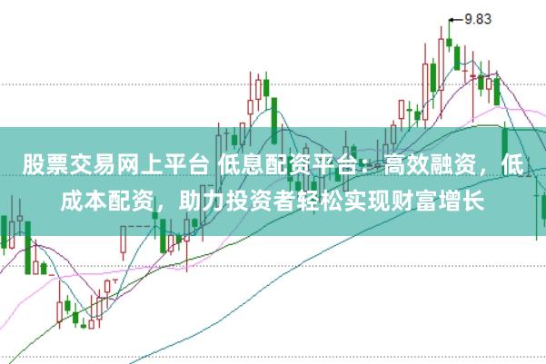 股票交易网上平台 低息配资平台：高效融资，低成本配资，助力投资者轻松实现财富增长