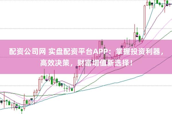 配资公司网 实盘配资平台APP：掌握投资利器，高效决策，财富增值新选择！