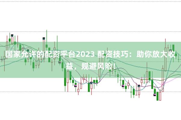 国家允许的配资平台2023 配资技巧：助你放大收益，规避风险！