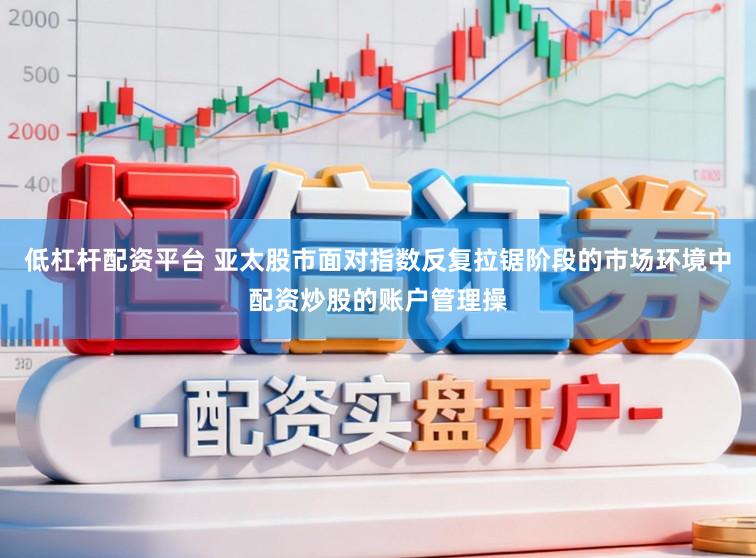 低杠杆配资平台 亚太股市面对指数反复拉锯阶段的市场环境中配资炒股的账户管理操