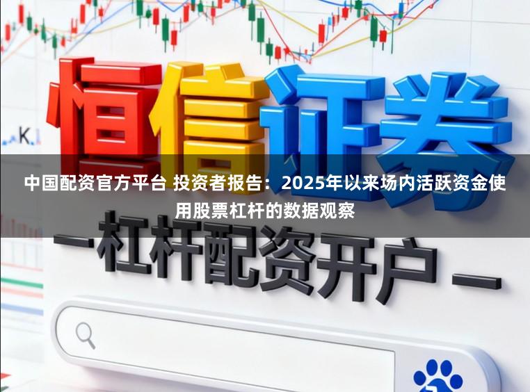 中国配资官方平台 投资者报告：2025年以来场内活跃资金使用股票杠杆的数据观察