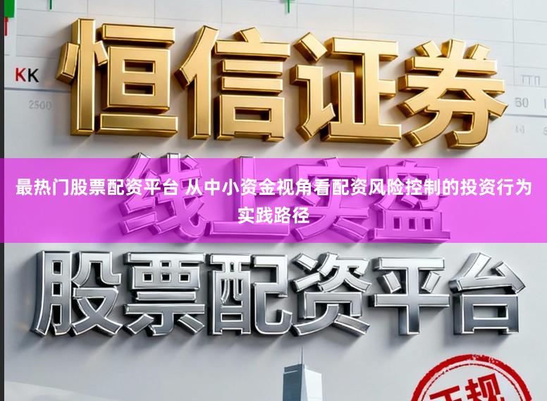 最热门股票配资平台 从中小资金视角看配资风险控制的投资行为实践路径